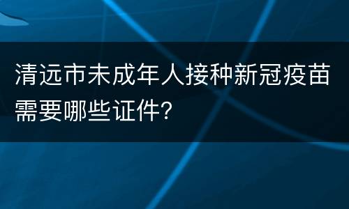 清远市未成年人接种新冠疫苗需要哪些证件？