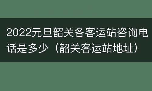 2022元旦韶关各客运站咨询电话是多少（韶关客运站地址）
