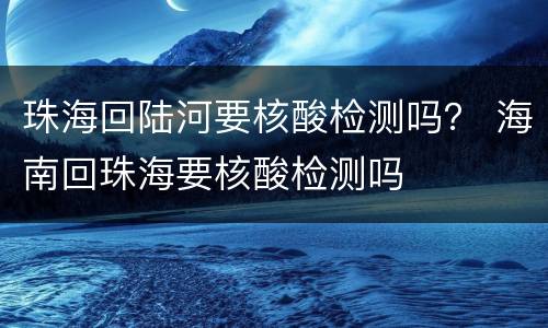 珠海回陆河要核酸检测吗？ 海南回珠海要核酸检测吗