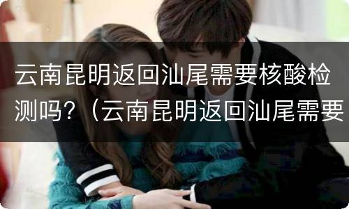 云南昆明返回汕尾需要核酸检测吗?（云南昆明返回汕尾需要核酸检测吗最新）