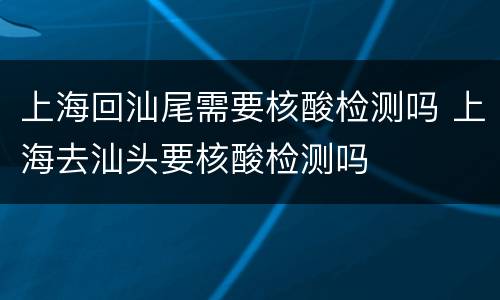 上海回汕尾需要核酸检测吗 上海去汕头要核酸检测吗