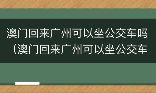 澳门回来广州可以坐公交车吗（澳门回来广州可以坐公交车吗今天）