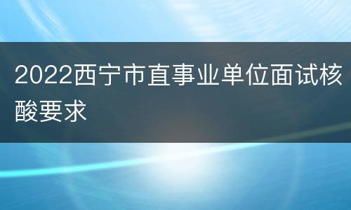 2022西宁市直事业单位面试核酸要求