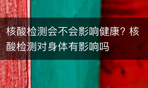 核酸检测会不会影响健康? 核酸检测对身体有影响吗