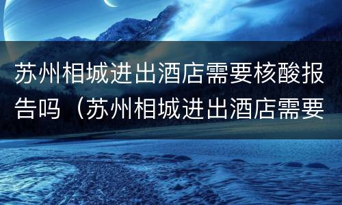 苏州相城进出酒店需要核酸报告吗（苏州相城进出酒店需要核酸报告吗最新）