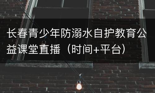 长春青少年防溺水自护教育公益课堂直播（时间+平台）