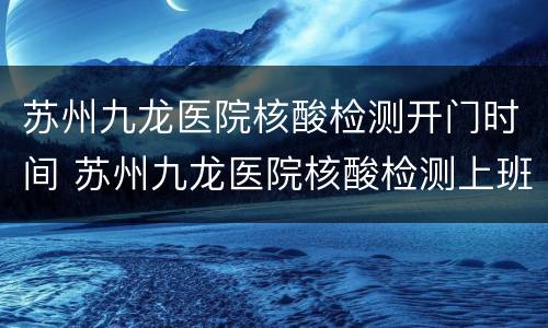 苏州九龙医院核酸检测开门时间 苏州九龙医院核酸检测上班时间
