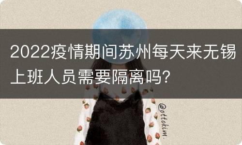 2022疫情期间苏州每天来无锡上班人员需要隔离吗？