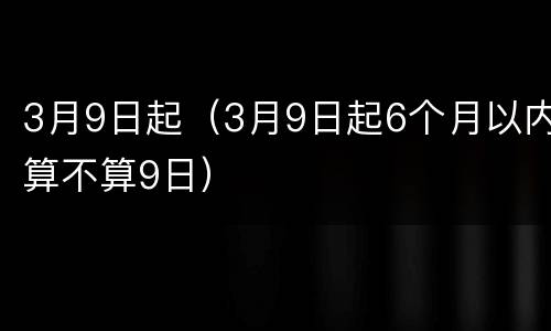 3月9日起（3月9日起6个月以内算不算9日）