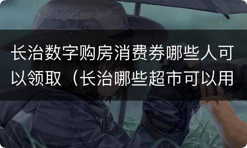 长治数字购房消费券哪些人可以领取（长治哪些超市可以用消费券）