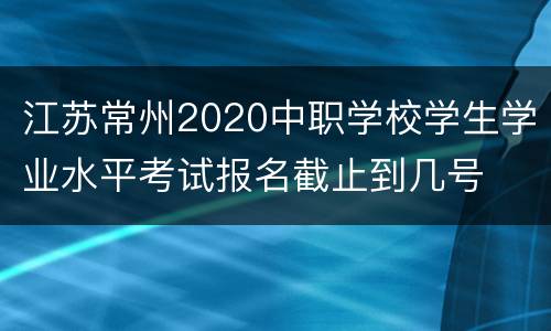 江苏常州2020中职学校学生学业水平考试报名截止到几号