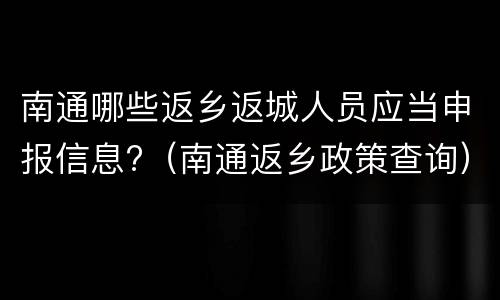 南通哪些返乡返城人员应当申报信息?（南通返乡政策查询）