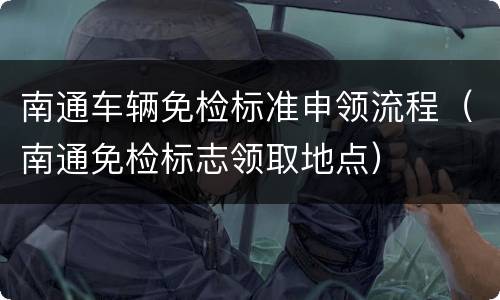南通车辆免检标准申领流程（南通免检标志领取地点）