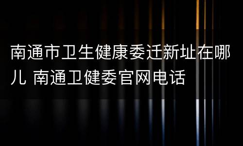 南通市卫生健康委迁新址在哪儿 南通卫健委官网电话