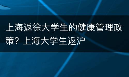 上海返徐大学生的健康管理政策? 上海大学生返沪