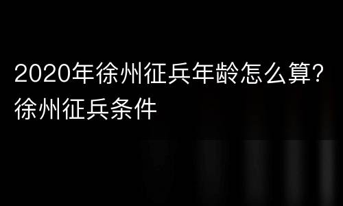 2020年徐州征兵年龄怎么算? 徐州征兵条件