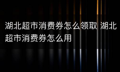 湖北超市消费券怎么领取 湖北超市消费券怎么用