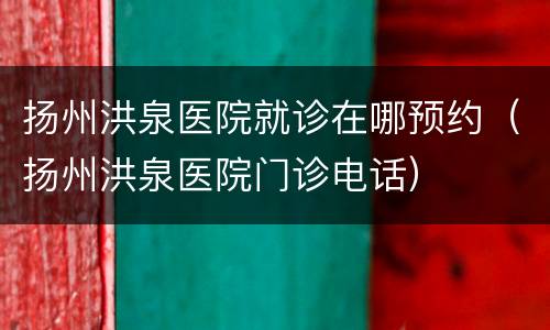 扬州洪泉医院就诊在哪预约（扬州洪泉医院门诊电话）