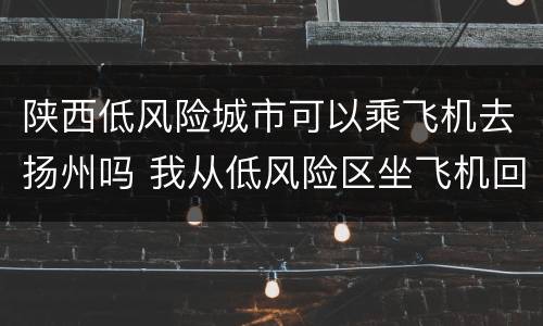 陕西低风险城市可以乘飞机去扬州吗 我从低风险区坐飞机回陕西老家需要隔离吗