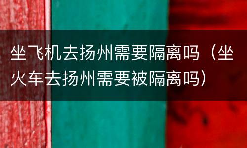 坐飞机去扬州需要隔离吗（坐火车去扬州需要被隔离吗）