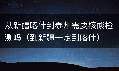 从新疆喀什到泰州需要核酸检测吗（到新疆一定到喀什）