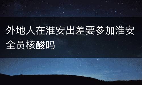 外地人在淮安出差要参加淮安全员核酸吗