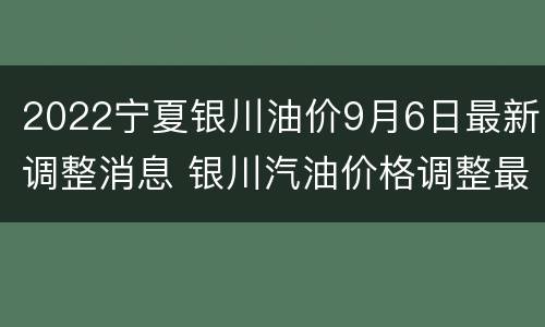 2022宁夏银川油价9月6日最新调整消息 银川汽油价格调整最新消息