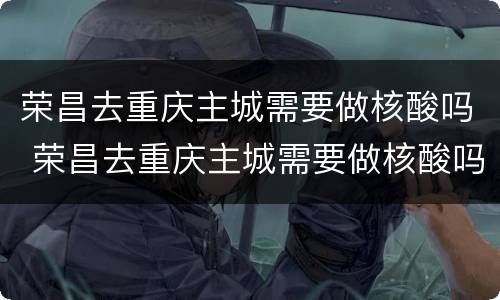 荣昌去重庆主城需要做核酸吗 荣昌去重庆主城需要做核酸吗今天