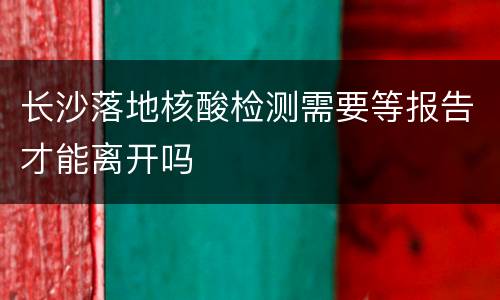 长沙落地核酸检测需要等报告才能离开吗