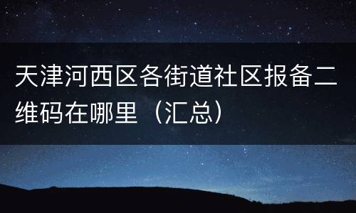天津河西区各街道社区报备二维码在哪里（汇总）
