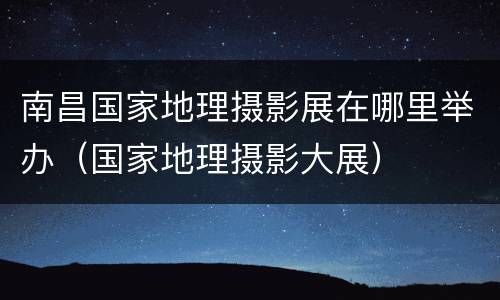 南昌国家地理摄影展在哪里举办（国家地理摄影大展）