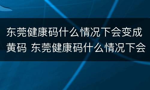 东莞健康码什么情况下会变成黄码 东莞健康码什么情况下会变成黄码呢