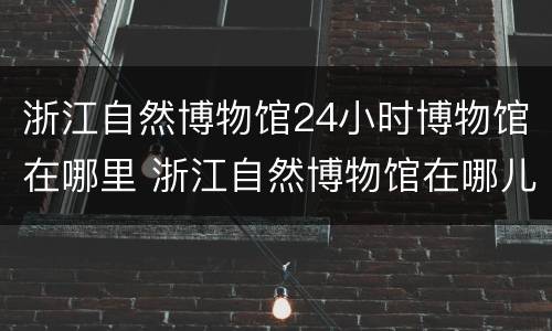 浙江自然博物馆24小时博物馆在哪里 浙江自然博物馆在哪儿