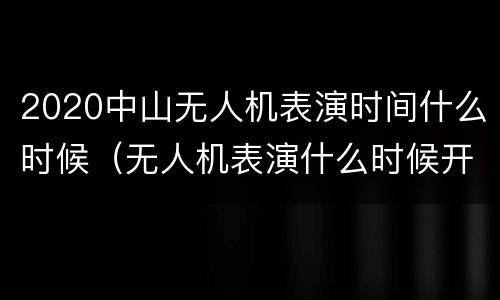 2020中山无人机表演时间什么时候（无人机表演什么时候开始）