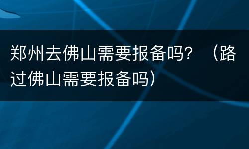 郑州去佛山需要报备吗？（路过佛山需要报备吗）