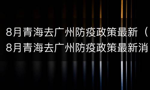 8月青海去广州防疫政策最新（8月青海去广州防疫政策最新消息）