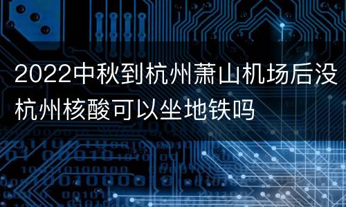 2022中秋到杭州萧山机场后没杭州核酸可以坐地铁吗