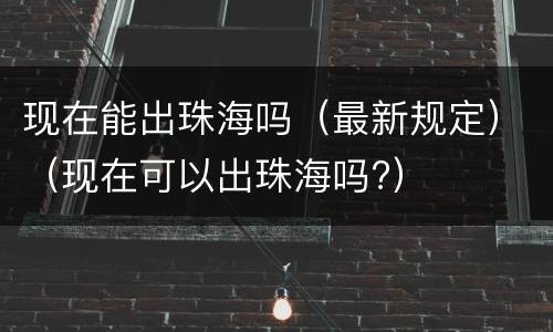 现在能出珠海吗（最新规定）（现在可以出珠海吗?）