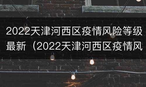 2022天津河西区疫情风险等级最新（2022天津河西区疫情风险等级最新公布）