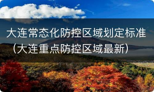 大连常态化防控区域划定标准（大连重点防控区域最新）
