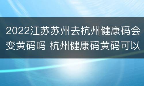 2022江苏苏州去杭州健康码会变黄码吗 杭州健康码黄码可以进杭州吗