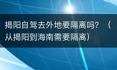 揭阳自驾去外地要隔离吗？（从揭阳到海南需要隔离）