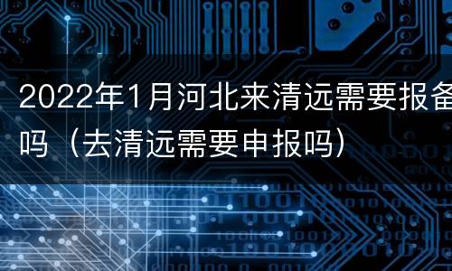 2022年1月河北来清远需要报备吗（去清远需要申报吗）