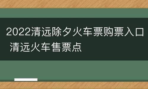 2022清远除夕火车票购票入口 清远火车售票点