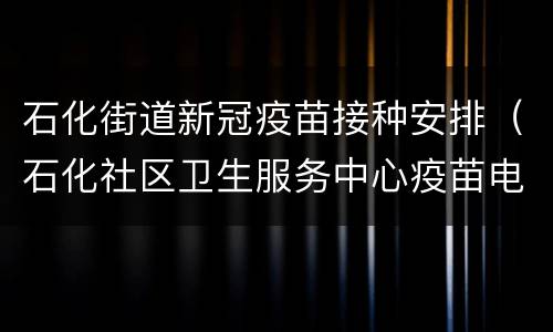 石化街道新冠疫苗接种安排（石化社区卫生服务中心疫苗电话）