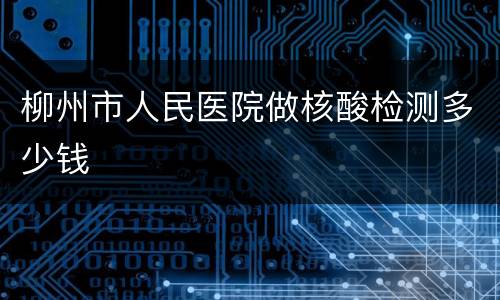 柳州市人民医院做核酸检测多少钱
