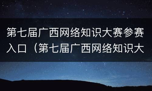第七届广西网络知识大赛参赛入口（第七届广西网络知识大赛参赛入口在哪）