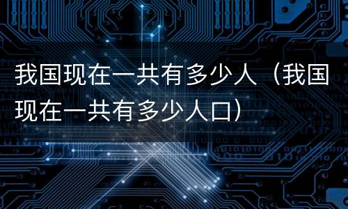 我国现在一共有多少人（我国现在一共有多少人口）
