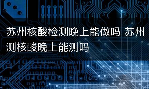 苏州核酸检测晚上能做吗 苏州测核酸晚上能测吗