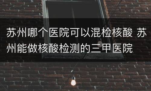 苏州哪个医院可以混检核酸 苏州能做核酸检测的三甲医院